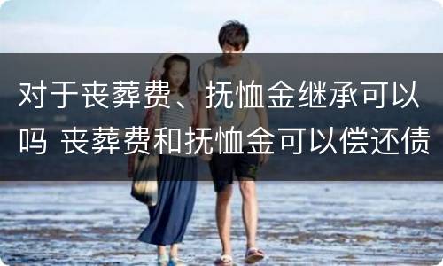 对于丧葬费、抚恤金继承可以吗 丧葬费和抚恤金可以偿还债务吗
