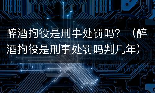 醉酒拘役是刑事处罚吗？（醉酒拘役是刑事处罚吗判几年）