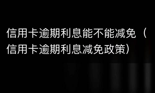 信用卡逾期利息能不能减免（信用卡逾期利息减免政策）