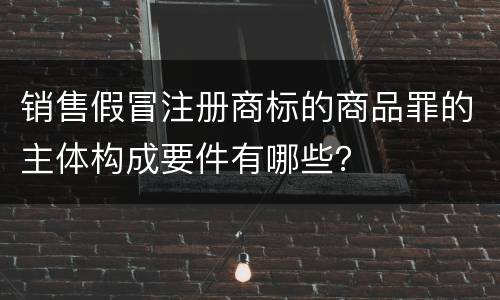 销售假冒注册商标的商品罪的主体构成要件有哪些？