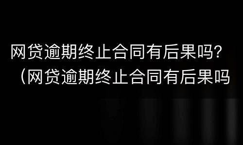 网贷逾期终止合同有后果吗？（网贷逾期终止合同有后果吗知乎）