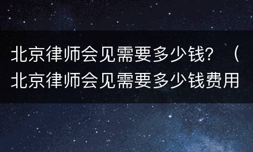 北京律师会见需要多少钱？（北京律师会见需要多少钱费用）