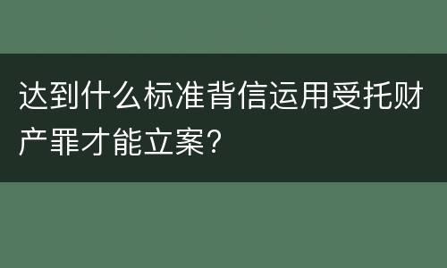 达到什么标准背信运用受托财产罪才能立案?