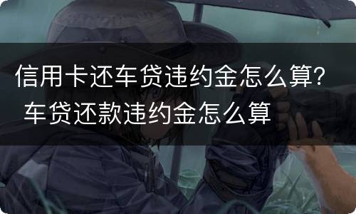 信用卡还车贷违约金怎么算？ 车贷还款违约金怎么算