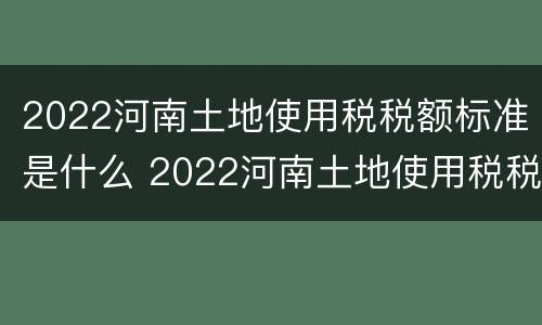 2022河南土地使用税税额标准是什么 2022河南土地使用税税额标准是什么呢