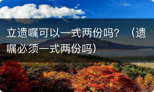 立遗嘱可以一式两份吗？（遗嘱必须一式两份吗）