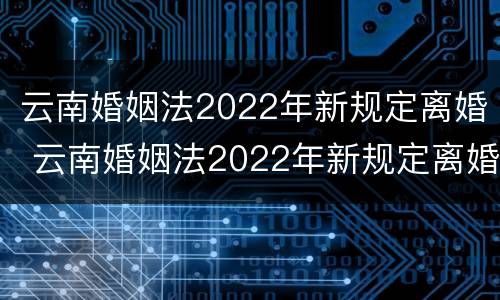 云南婚姻法2022年新规定离婚 云南婚姻法2022年新规定离婚时间