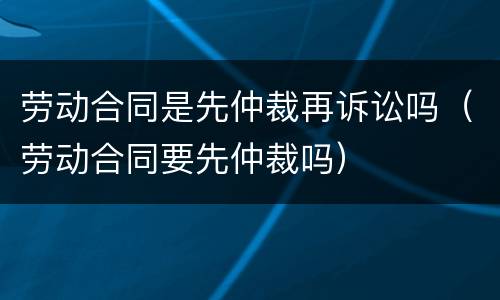 劳动合同是先仲裁再诉讼吗（劳动合同要先仲裁吗）