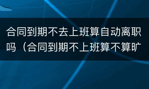 合同到期不去上班算自动离职吗（合同到期不上班算不算旷工）
