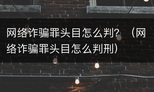 网络诈骗罪头目怎么判？（网络诈骗罪头目怎么判刑）