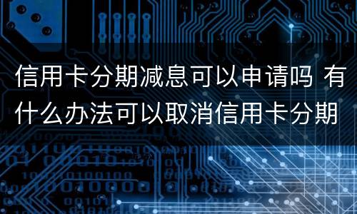 信用卡分期减息可以申请吗 有什么办法可以取消信用卡分期