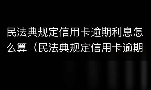民法典规定信用卡逾期利息怎么算（民法典规定信用卡逾期利息怎么算出来的）