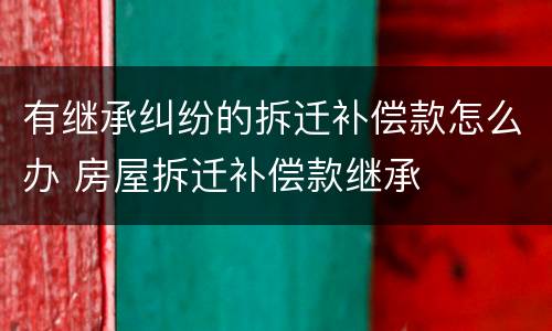 有继承纠纷的拆迁补偿款怎么办 房屋拆迁补偿款继承