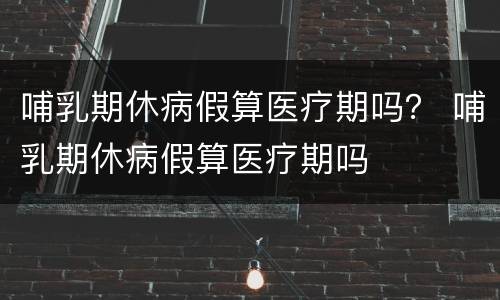 哺乳期休病假算医疗期吗？ 哺乳期休病假算医疗期吗