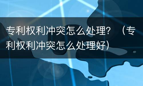 专利权利冲突怎么处理？（专利权利冲突怎么处理好）