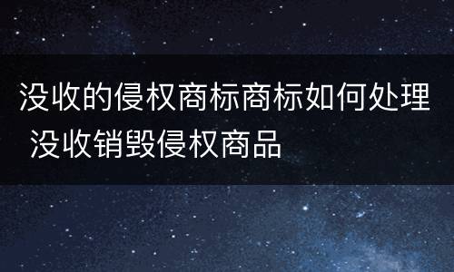 没收的侵权商标商标如何处理 没收销毁侵权商品