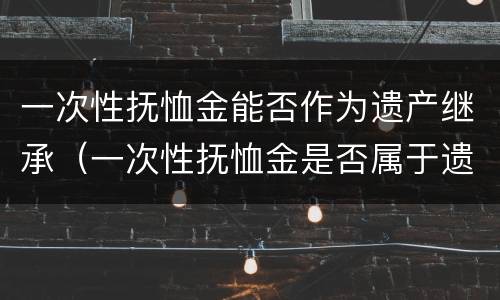 一次性抚恤金能否作为遗产继承（一次性抚恤金是否属于遗产）