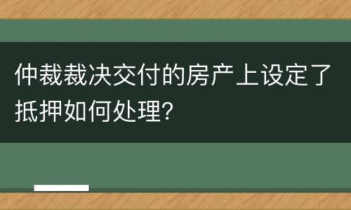 仲裁裁决交付的房产上设定了抵押如何处理？