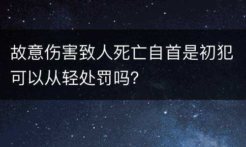 故意伤害致人死亡自首是初犯可以从轻处罚吗？