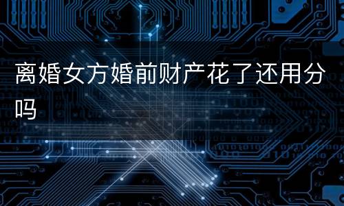 离婚女方婚前财产花了还用分吗