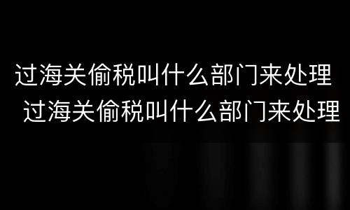 过海关偷税叫什么部门来处理 过海关偷税叫什么部门来处理呢