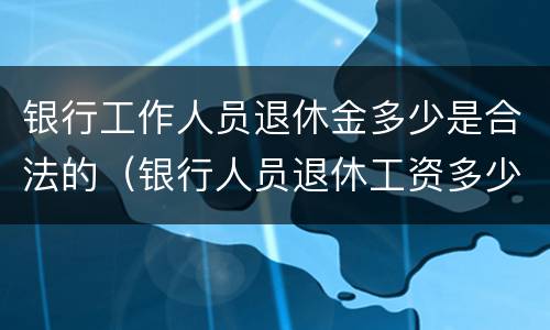 银行工作人员退休金多少是合法的（银行人员退休工资多少）