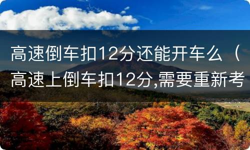 高速倒车扣12分还能开车么（高速上倒车扣12分,需要重新考吗）