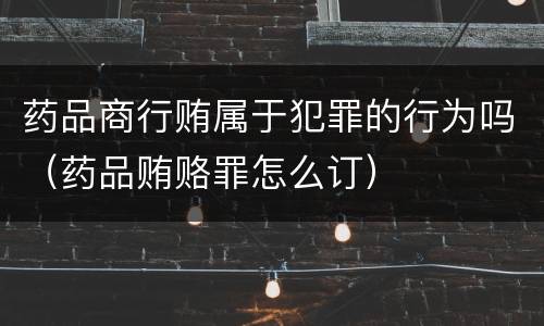 药品商行贿属于犯罪的行为吗（药品贿赂罪怎么订）