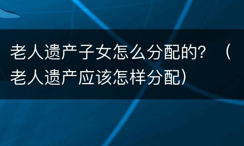 老人遗产子女怎么分配的？（老人遗产应该怎样分配）