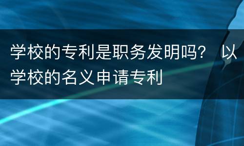 学校的专利是职务发明吗？ 以学校的名义申请专利