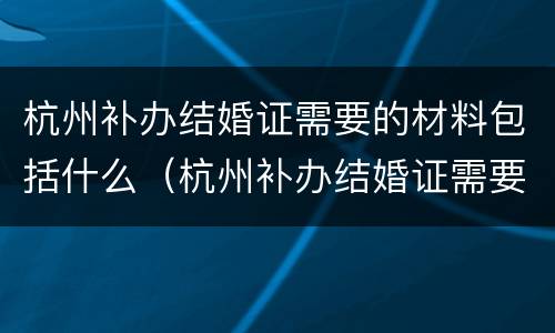 杭州补办结婚证需要的材料包括什么（杭州补办结婚证需要的材料包括什么东西）