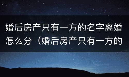 婚后房产只有一方的名字离婚怎么分（婚后房产只有一方的名字单独所有离婚）