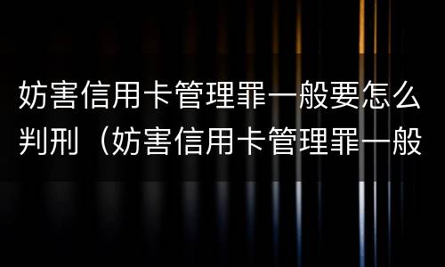 妨害信用卡管理罪一般要怎么判刑（妨害信用卡管理罪一般要怎么判刑呢）