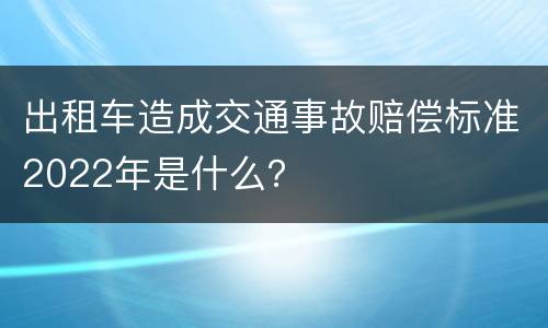出租车造成交通事故赔偿标准2022年是什么？