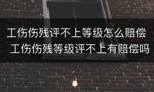工伤伤残评不上等级怎么赔偿 工伤伤残等级评不上有赔偿吗