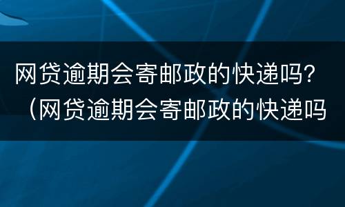 网贷逾期会寄邮政的快递吗？（网贷逾期会寄邮政的快递吗安全吗）