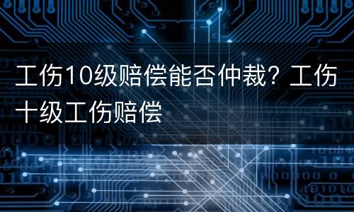 工伤10级赔偿能否仲裁? 工伤十级工伤赔偿