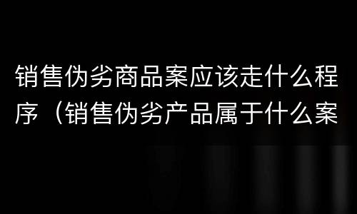 销售伪劣商品案应该走什么程序（销售伪劣产品属于什么案件）