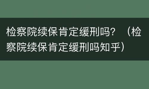 检察院续保肯定缓刑吗？（检察院续保肯定缓刑吗知乎）