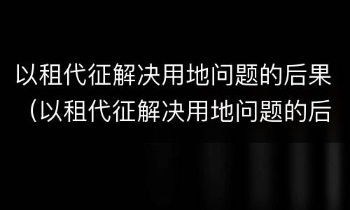 以租代征解决用地问题的后果（以租代征解决用地问题的后果是）