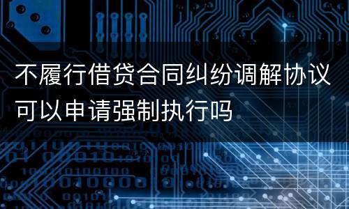 不履行借贷合同纠纷调解协议可以申请强制执行吗