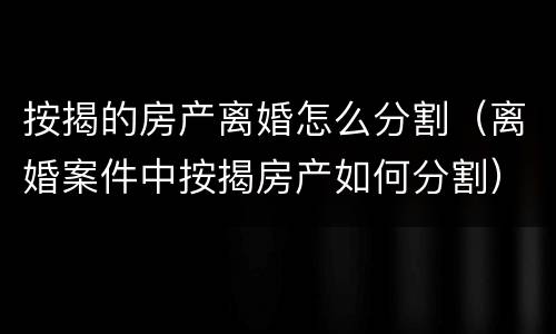 按揭的房产离婚怎么分割（离婚案件中按揭房产如何分割）