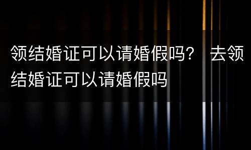领结婚证可以请婚假吗？ 去领结婚证可以请婚假吗