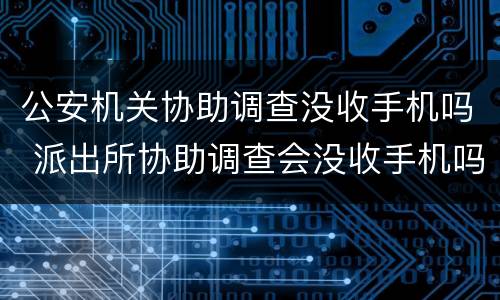 公安机关协助调查没收手机吗 派出所协助调查会没收手机吗