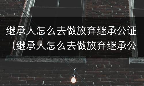 继承人怎么去做放弃继承公证（继承人怎么去做放弃继承公证的手续）