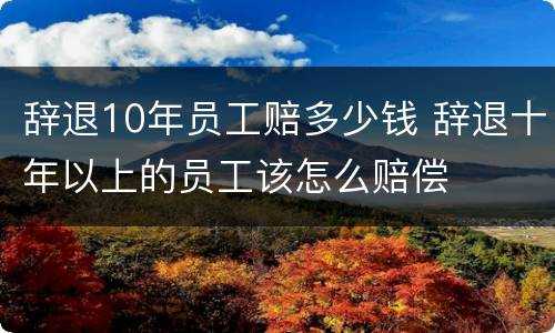 辞退10年员工赔多少钱 辞退十年以上的员工该怎么赔偿