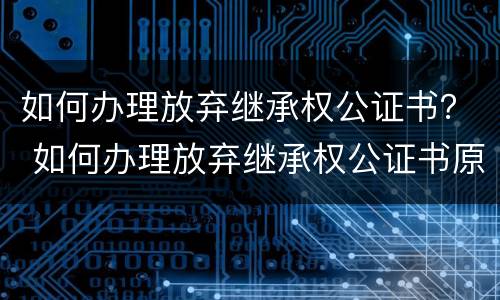 如何办理放弃继承权公证书？ 如何办理放弃继承权公证书原件