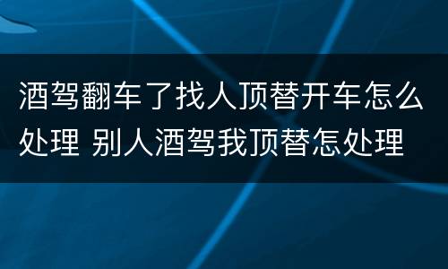 酒驾翻车了找人顶替开车怎么处理 别人酒驾我顶替怎处理