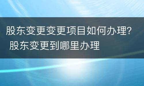 股东变更变更项目如何办理？ 股东变更到哪里办理