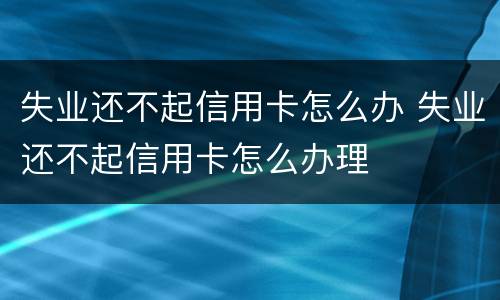 失业还不起信用卡怎么办 失业还不起信用卡怎么办理